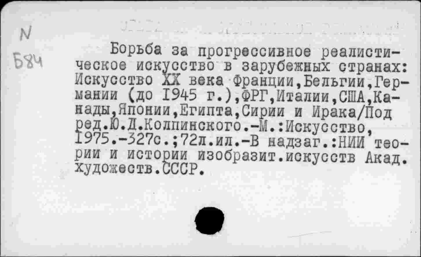 ﻿Б^ч
Борьба за прогрессивное реалистическое искусство в зарубежных странах: Искусство XX века Франции,Бельгии,Германии (до 1945 г.),ФРГ,Италии,США,Канады,Японии,Египта,Сирии и Ирака/Под ред.Ю.Д.Колпинского.-М.:Искусство, 1975.-327с.;72л.ил.-В надзаг.:НИИ теории и истории изобразит.искусств Акад, художеств.СССР.